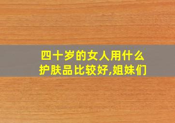 四十岁的女人用什么护肤品比较好,姐妹们