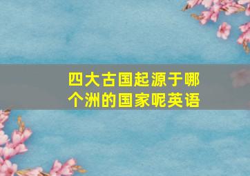 四大古国起源于哪个洲的国家呢英语