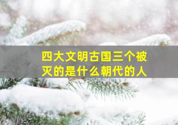 四大文明古国三个被灭的是什么朝代的人