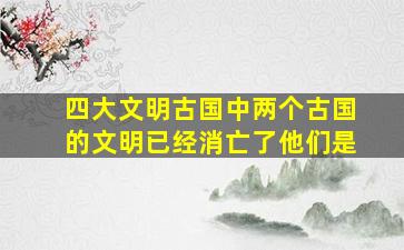 四大文明古国中两个古国的文明已经消亡了他们是