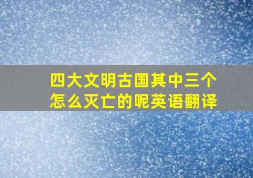 四大文明古国其中三个怎么灭亡的呢英语翻译