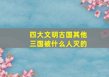 四大文明古国其他三国被什么人灭的