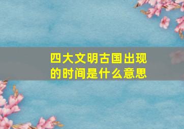 四大文明古国出现的时间是什么意思