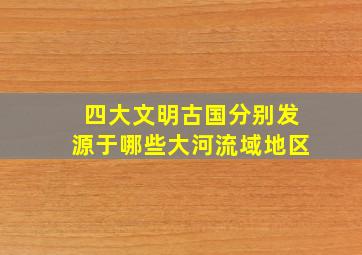 四大文明古国分别发源于哪些大河流域地区