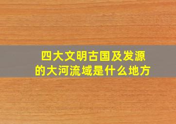 四大文明古国及发源的大河流域是什么地方