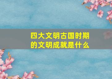 四大文明古国时期的文明成就是什么