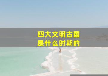 四大文明古国是什么时期的