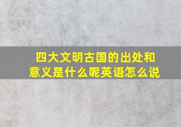 四大文明古国的出处和意义是什么呢英语怎么说