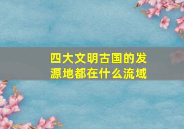 四大文明古国的发源地都在什么流域