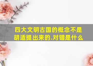 四大文明古国的概念不是胡适提出来的.对错是什么