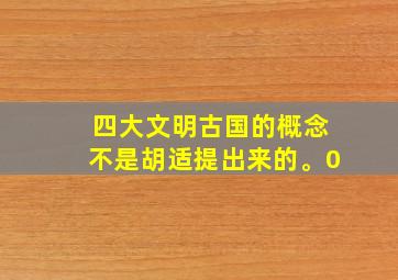 四大文明古国的概念不是胡适提出来的。0