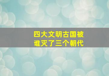 四大文明古国被谁灭了三个朝代