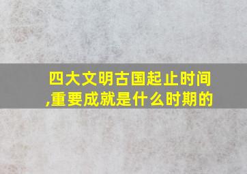 四大文明古国起止时间,重要成就是什么时期的