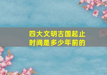 四大文明古国起止时间是多少年前的