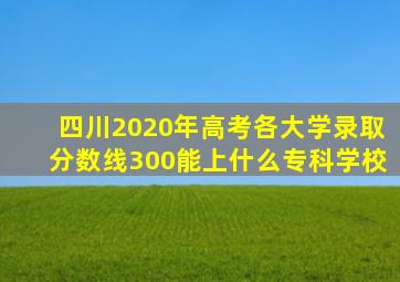 四川2020年高考各大学录取分数线300能上什么专科学校