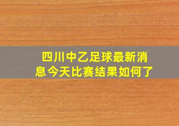 四川中乙足球最新消息今天比赛结果如何了