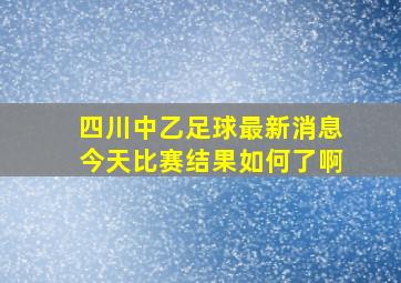 四川中乙足球最新消息今天比赛结果如何了啊