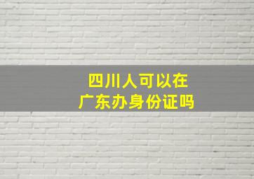 四川人可以在广东办身份证吗