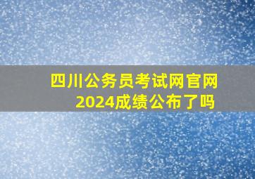 四川公务员考试网官网2024成绩公布了吗