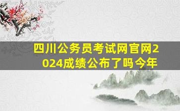 四川公务员考试网官网2024成绩公布了吗今年