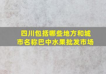 四川包括哪些地方和城市名称巴中水果批发市场