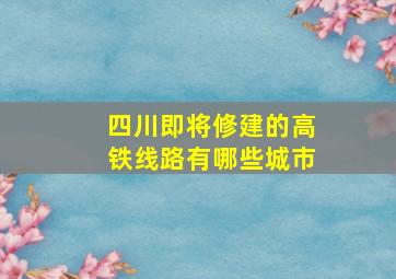 四川即将修建的高铁线路有哪些城市