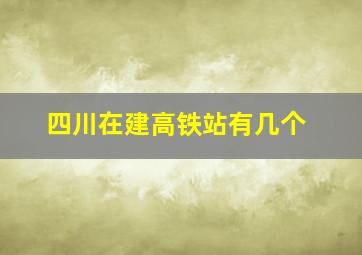 四川在建高铁站有几个