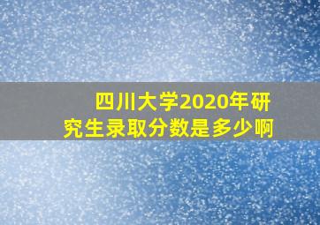 四川大学2020年研究生录取分数是多少啊