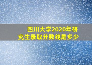 四川大学2020年研究生录取分数线是多少