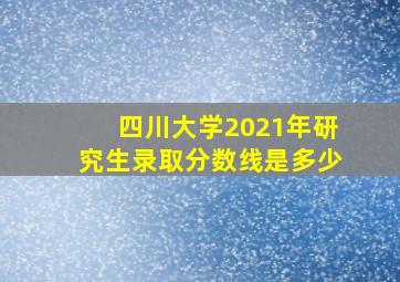 四川大学2021年研究生录取分数线是多少