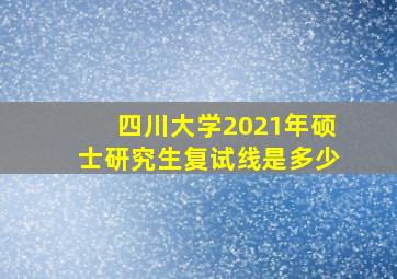 四川大学2021年硕士研究生复试线是多少