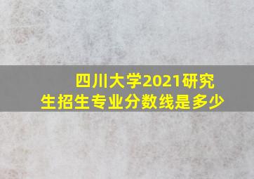 四川大学2021研究生招生专业分数线是多少