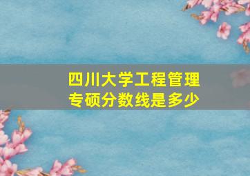 四川大学工程管理专硕分数线是多少