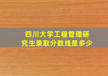 四川大学工程管理研究生录取分数线是多少