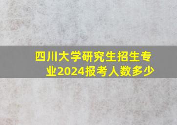 四川大学研究生招生专业2024报考人数多少