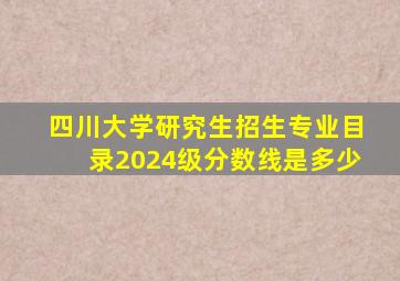 四川大学研究生招生专业目录2024级分数线是多少