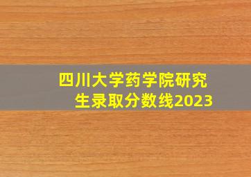 四川大学药学院研究生录取分数线2023