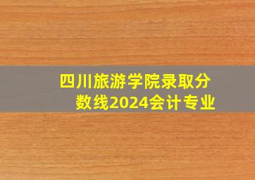 四川旅游学院录取分数线2024会计专业