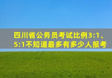 四川省公务员考试比例3:1、5:1不知道最多有多少人报考