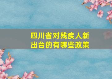 四川省对残疾人新出台的有哪些政策