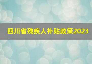 四川省残疾人补贴政策2023