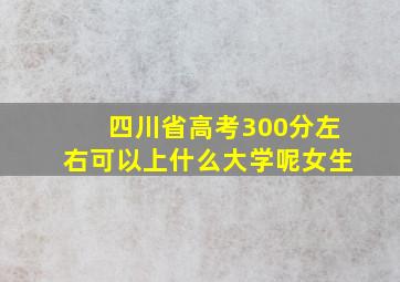 四川省高考300分左右可以上什么大学呢女生