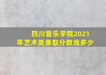 四川音乐学院2021年艺术类录取分数线多少