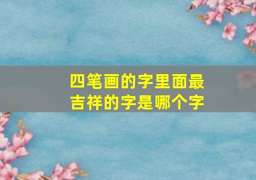 四笔画的字里面最吉祥的字是哪个字