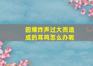 因爆炸声过大而造成的耳鸣怎么办呢