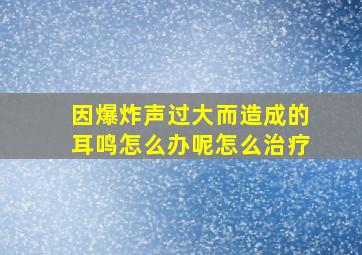 因爆炸声过大而造成的耳鸣怎么办呢怎么治疗