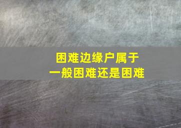 困难边缘户属于一般困难还是困难