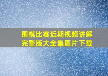 围棋比赛近期视频讲解完整版大全集图片下载