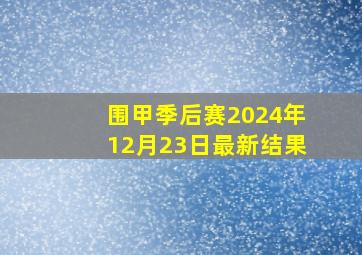 围甲季后赛2024年12月23日最新结果