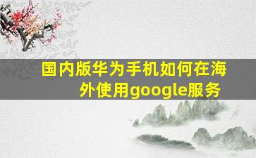 国内版华为手机如何在海外使用google服务